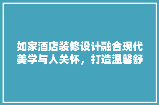 如家酒店装修设计融合现代美学与人关怀，打造温馨舒适的住宿体验