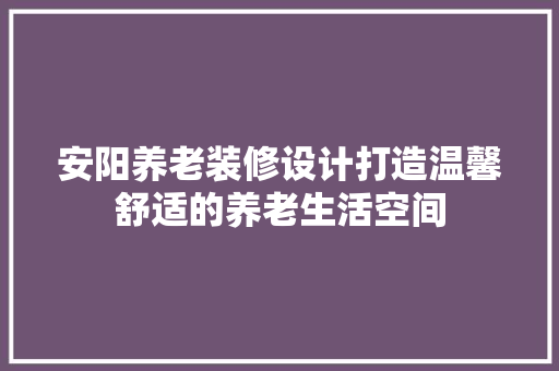 安阳养老装修设计打造温馨舒适的养老生活空间
