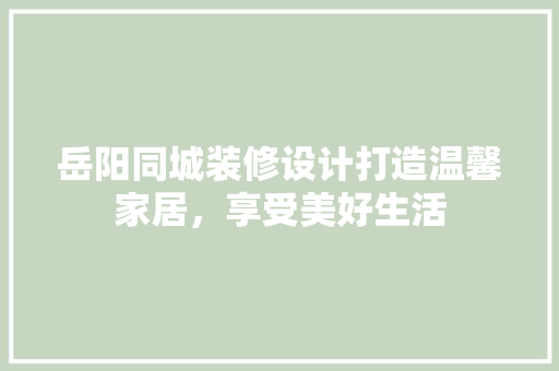 岳阳同城装修设计打造温馨家居，享受美好生活