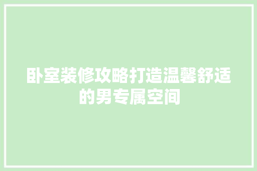 卧室装修攻略打造温馨舒适的男专属空间