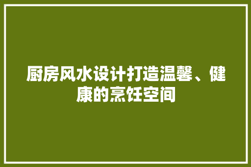 厨房风水设计打造温馨、健康的烹饪空间