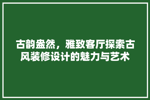 古韵盎然，雅致客厅探索古风装修设计的魅力与艺术