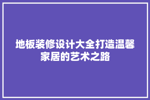 地板装修设计大全打造温馨家居的艺术之路