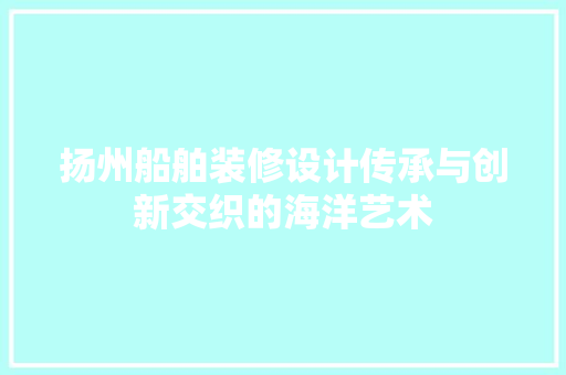 扬州船舶装修设计传承与创新交织的海洋艺术