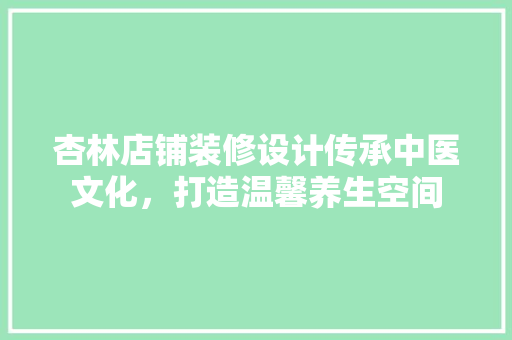 杏林店铺装修设计传承中医文化，打造温馨养生空间