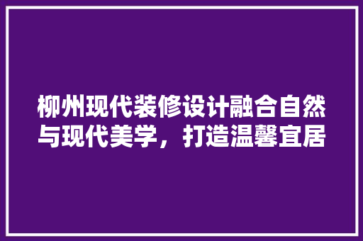 柳州现代装修设计融合自然与现代美学，打造温馨宜居空间