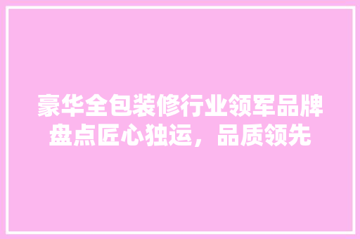 豪华全包装修行业领军品牌盘点匠心独运，品质领先  第1张