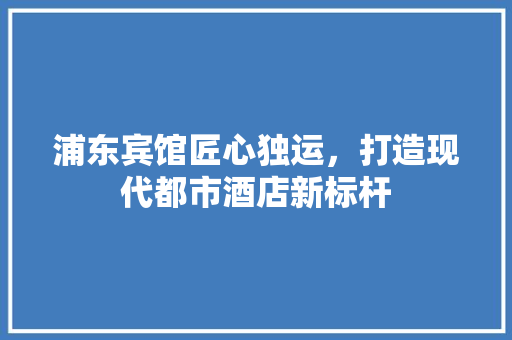 浦东宾馆匠心独运，打造现代都市酒店新标杆