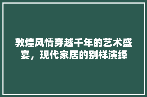 敦煌风情穿越千年的艺术盛宴，现代家居的别样演绎