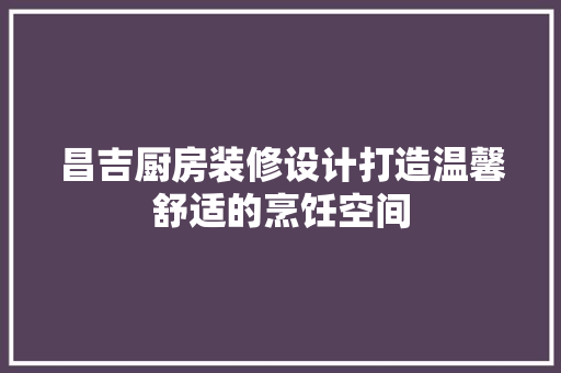 昌吉厨房装修设计打造温馨舒适的烹饪空间
