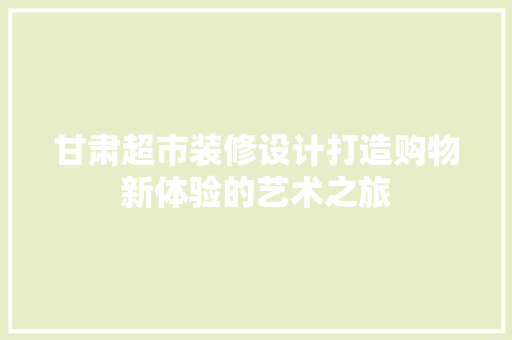 甘肃超市装修设计打造购物新体验的艺术之旅
