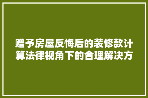 赠予房屋反悔后的装修款计算法律视角下的合理解决方法