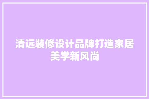 清远装修设计品牌打造家居美学新风尚