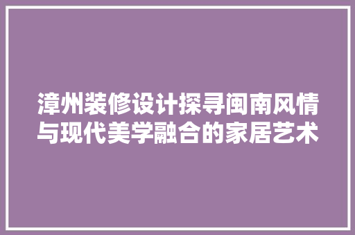 漳州装修设计探寻闽南风情与现代美学融合的家居艺术