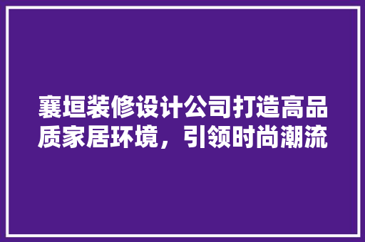 襄垣装修设计公司打造高品质家居环境，引领时尚潮流