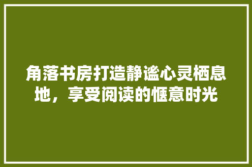 角落书房打造静谧心灵栖息地，享受阅读的惬意时光