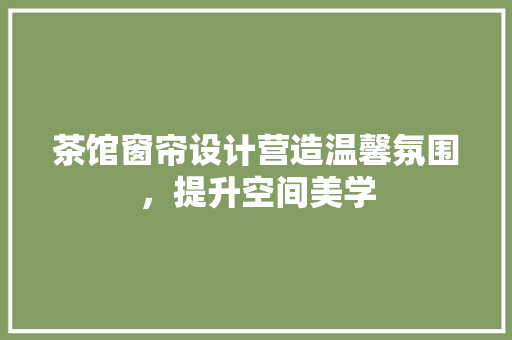 茶馆窗帘设计营造温馨氛围，提升空间美学
