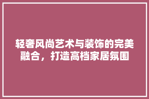 轻奢风尚艺术与装饰的完美融合，打造高档家居氛围