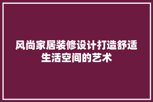 风尚家居装修设计打造舒适生活空间的艺术