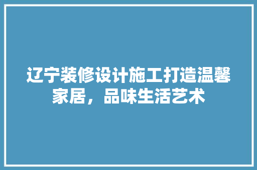 辽宁装修设计施工打造温馨家居，品味生活艺术
