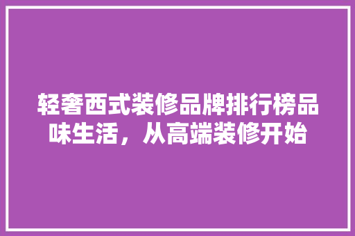 轻奢西式装修品牌排行榜品味生活，从高端装修开始