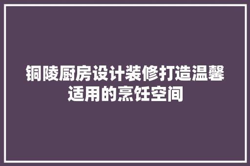 铜陵厨房设计装修打造温馨适用的烹饪空间